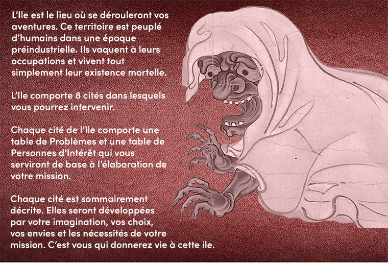 L'Ile est le lieu où se dérouleront vos aventures. Ce territoire est peuplé d'humains dans une époque préindustrielle. Ils vaquent à leurs occupations et vivent tout simplement leur existence mortelle. L'Ile comporte 8 cités dans lesquels vous pourrez intervenir. Chaque cité de comporte une table de Problèmes et une table de Personnes d'Intérêt qui vous serviront de base à l'élaboration de votre mission. Chaque cité est sommairement décrite. Elles seront développées par votre imagination, vos choix, vos envies et les nécessités de votre mission. C'est vous qui donnerez vie à cette ile.